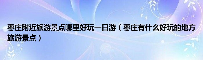 枣庄附近旅游景点哪里好玩一日游（枣庄有什么好玩的地方旅游景点）