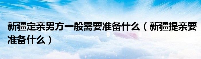 新疆定亲男方一般需要准备什么（新疆提亲要准备什么）