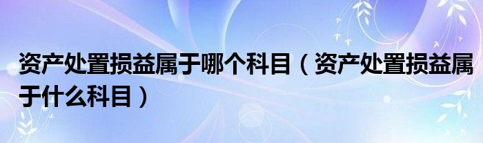 资产处置损益属于哪个科目（资产处置损益属于什么科目）