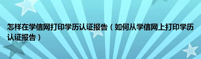 怎样在学信网打印学历认证报告（如何从学信网上打印学历认证报告）