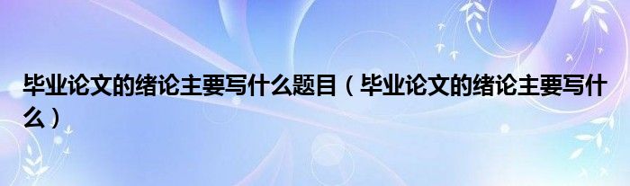 毕业论文的绪论主要写什么题目（毕业论文的绪论主要写什么）