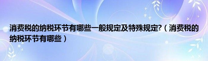 消费税的纳税环节有哪些一般规定及特殊规定?（消费税的纳税环节有哪些）