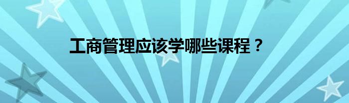 工商管理应该学哪些课程？