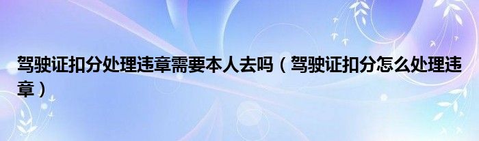 驾驶证扣分处理违章需要本人去吗（驾驶证扣分怎么处理违章）