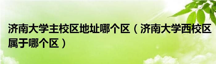 济南大学主校区地址哪个区（济南大学西校区属于哪个区）