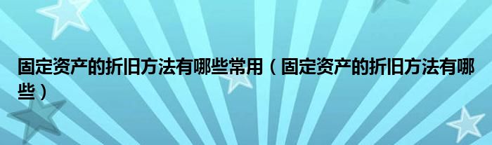 固定资产的折旧方法有哪些常用（固定资产的折旧方法有哪些）