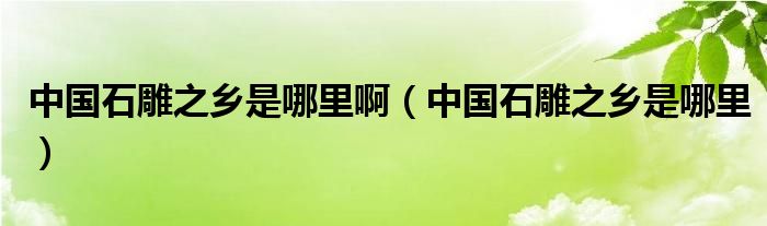 中国石雕之乡是哪里啊（中国石雕之乡是哪里）