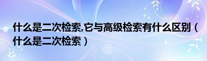 什么是二次检索,它与高级检索有什么区别（什么是二次检索）