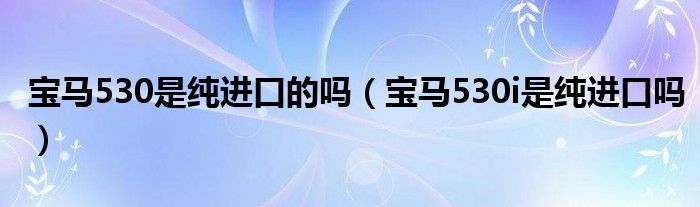 宝马530是纯进口的吗（宝马530i是纯进口吗）