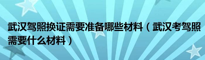 武汉驾照换证需要准备哪些材料（武汉考驾照需要什么材料）