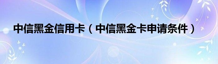 中信黑金信用卡（中信黑金卡申请条件）