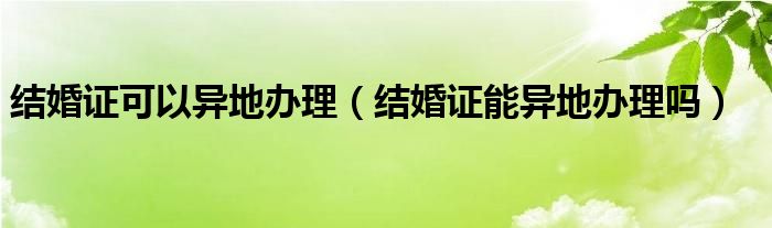 结婚证可以异地办理（结婚证能异地办理吗）