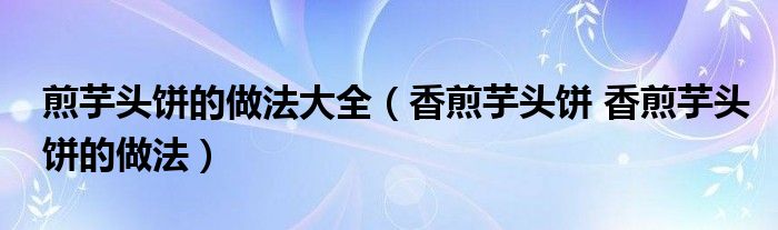 煎芋头饼的做法大全（香煎芋头饼 香煎芋头饼的做法）