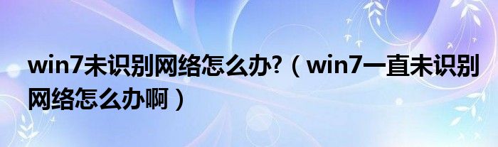 win7未识别网络怎么办?（win7一直未识别网络怎么办啊）