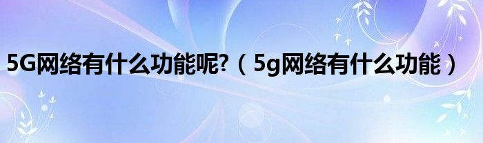 5G网络有什么功能呢?（5g网络有什么功能）