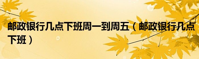 邮政银行几点下班周一到周五（邮政银行几点下班）