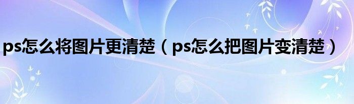 ps怎么将图片更清楚（ps怎么把图片变清楚）