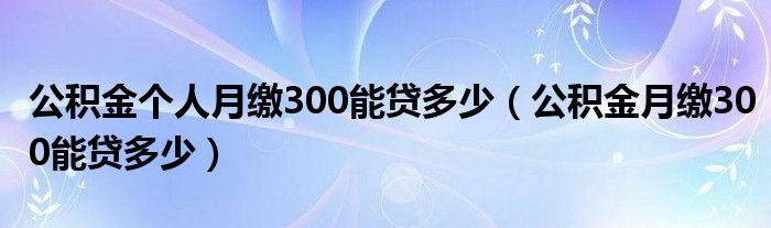 公积金个人月缴300能贷多少（公积金月缴300能贷多少）