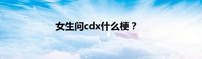 女生问cdx什么梗？