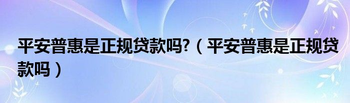 平安普惠是正规贷款吗?（平安普惠是正规贷款吗）