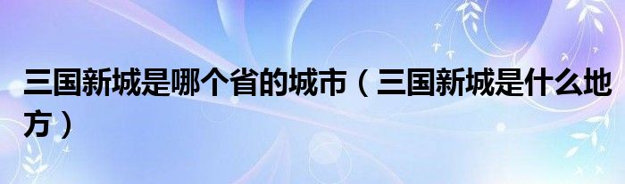 三国新城是哪个省的城市（三国新城是什么地方）