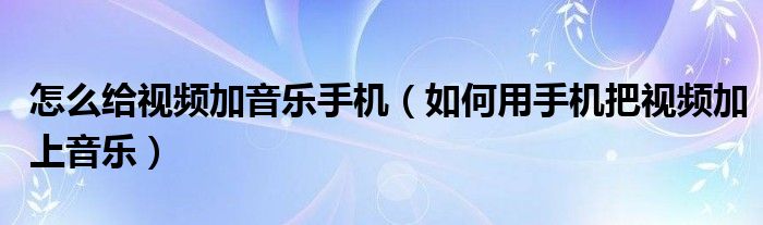 怎么给视频加音乐手机（如何用手机把视频加上音乐）