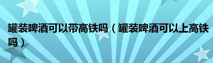 罐装啤酒可以带高铁吗（罐装啤酒可以上高铁吗）