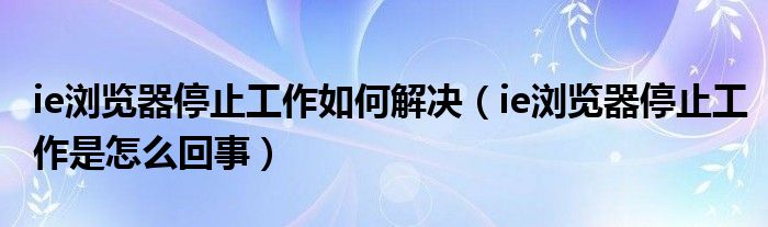 ie浏览器停止工作如何解决（ie浏览器停止工作是怎么回事）