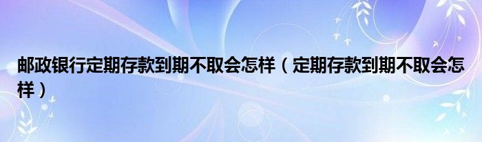 邮政银行定期存款到期不取会怎样（定期存款到期不取会怎样）