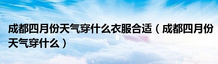 成都四月份天气穿什么衣服合适（成都四月份天气穿什么）