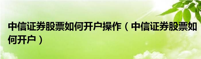 中信证券股票如何开户操作（中信证券股票如何开户）