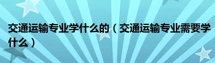 交通运输专业学什么的（交通运输专业需要学什么）