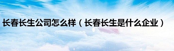 长春长生公司怎么样（长春长生是什么企业）