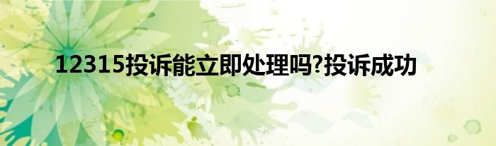 12315投诉能立即处理吗?投诉成功