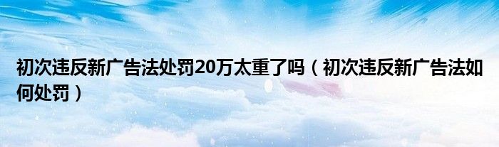 初次违反新广告法处罚20万太重了吗（初次违反新广告法如何处罚）