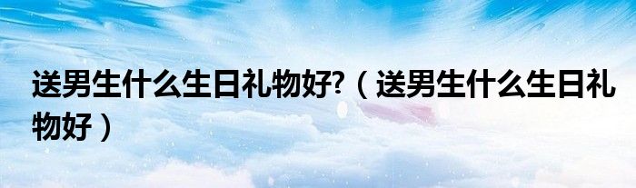 送男生什么生日礼物好?（送男生什么生日礼物好）