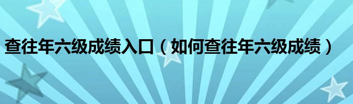 查往年六级成绩入口（如何查往年六级成绩）