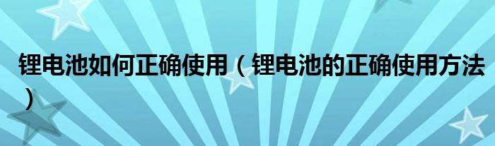 锂电池如何正确使用（锂电池的正确使用方法）