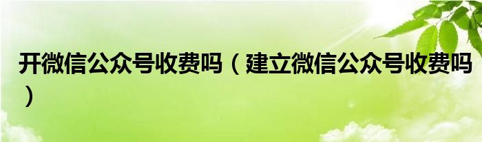 开微信公众号收费吗（建立微信公众号收费吗）