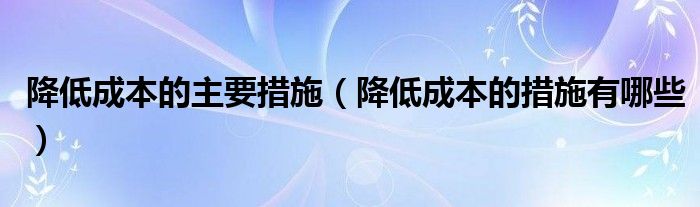 降低成本的主要措施（降低成本的措施有哪些）