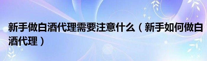 新手做白酒代理需要注意什么（新手如何做白酒代理）