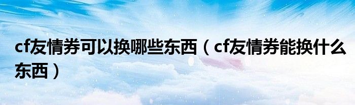 cf友情券可以换哪些东西（cf友情券能换什么东西）