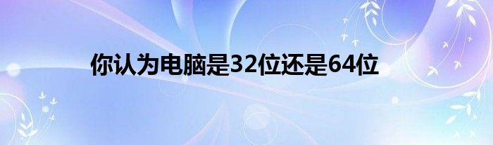 你认为电脑是32位还是64位