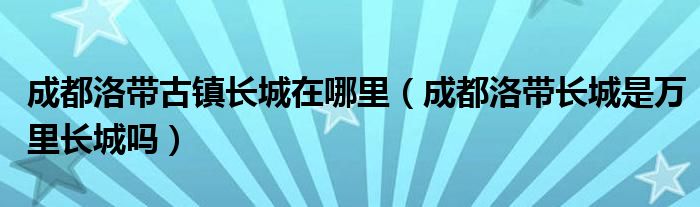 成都洛带古镇长城在哪里（成都洛带长城是万里长城吗）