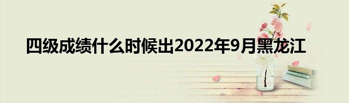 四级成绩什么时候出2022年9月黑龙江