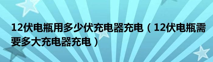 12伏电瓶用多少伏充电器充电（12伏电瓶需要多大充电器充电）