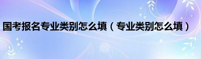 国考报名专业类别怎么填（专业类别怎么填）