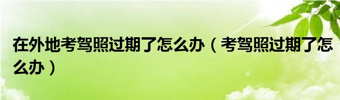 在外地考驾照过期了怎么办（考驾照过期了怎么办）