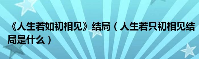 《人生若如初相见》结局（人生若只初相见结局是什么）