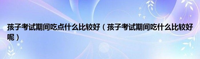 孩子考试期间吃点什么比较好（孩子考试期间吃什么比较好呢）